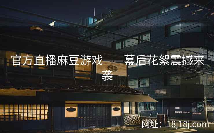 官方直播麻豆游戏——幕后花絮震撼来袭