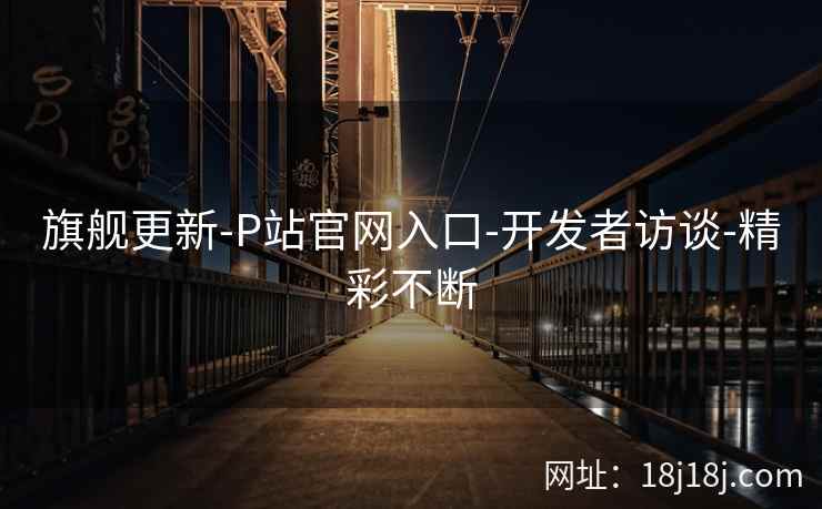旗舰更新-P站官网入口-开发者访谈-精彩不断