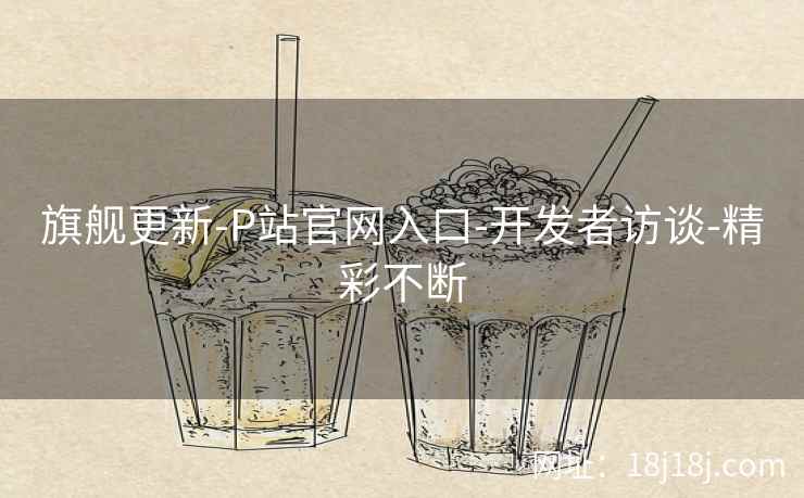 旗舰更新-P站官网入口-开发者访谈-精彩不断