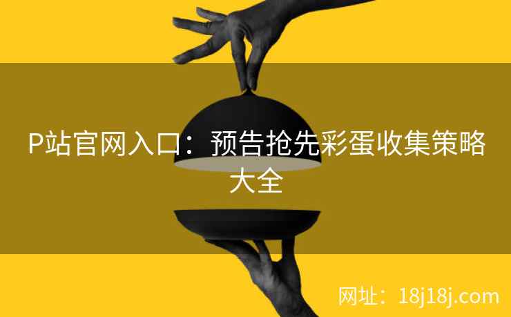 P站官网入口：预告抢先彩蛋收集策略大全