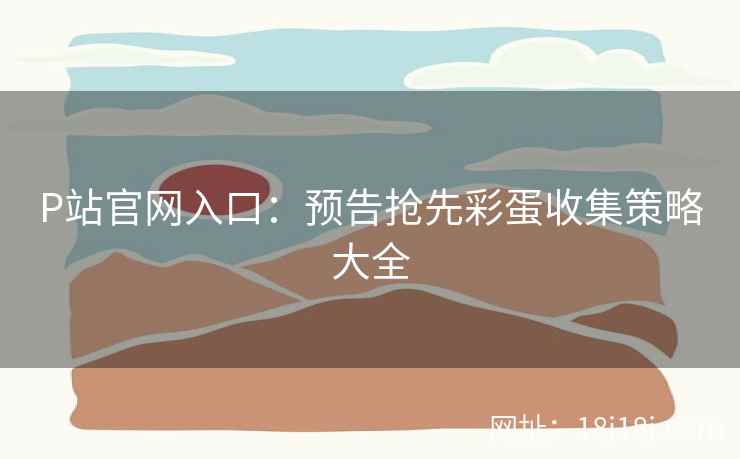 P站官网入口：预告抢先彩蛋收集策略大全
