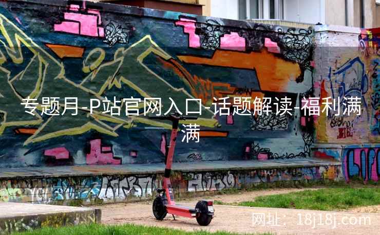 专题月-P站官网入口-话题解读-福利满满
