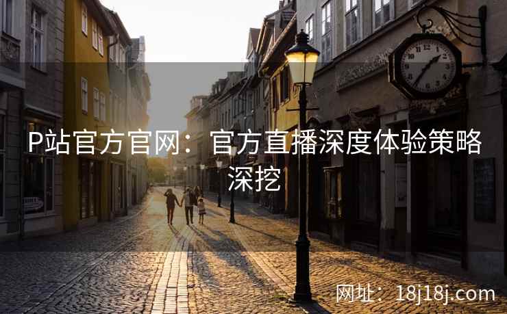 P站官方官网：官方直播深度体验策略深挖