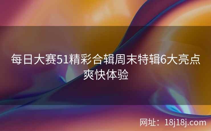 每日大赛51精彩合辑周末特辑6大亮点爽快体验