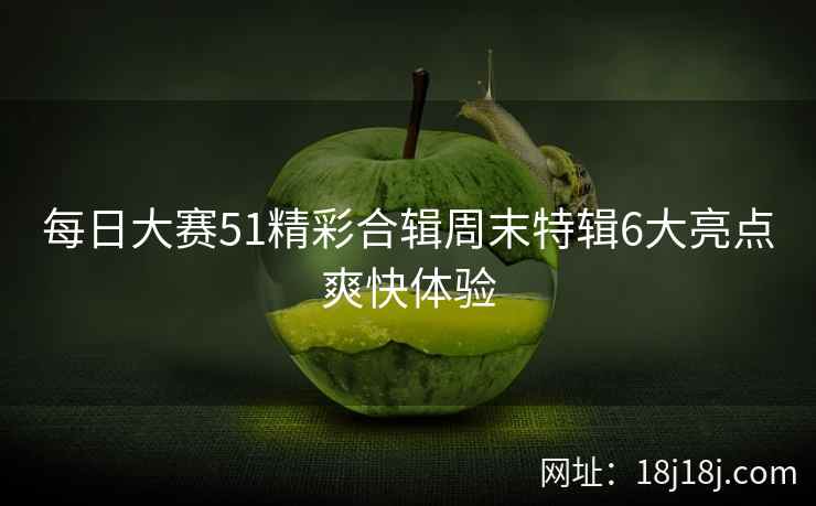 每日大赛51精彩合辑周末特辑6大亮点爽快体验