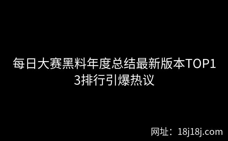 每日大赛黑料年度总结最新版本TOP13排行引爆热议