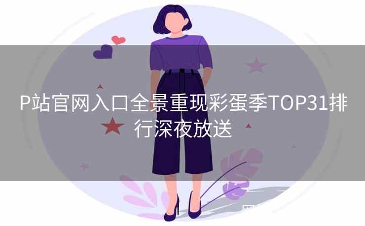 P站官网入口全景重现彩蛋季TOP31排行深夜放送