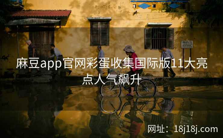 麻豆app官网彩蛋收集国际版11大亮点人气飙升
