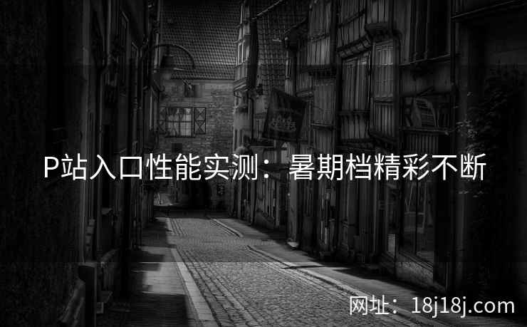 P站入口性能实测：暑期档精彩不断
