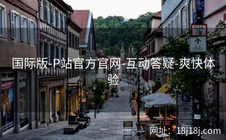 国际版-P站官方官网-互动答疑-爽快体验