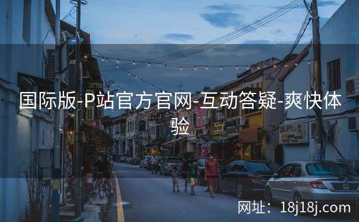 国际版-P站官方官网-互动答疑-爽快体验