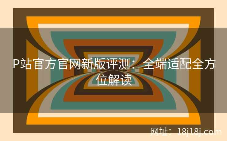P站官方官网新版评测：全端适配全方位解读