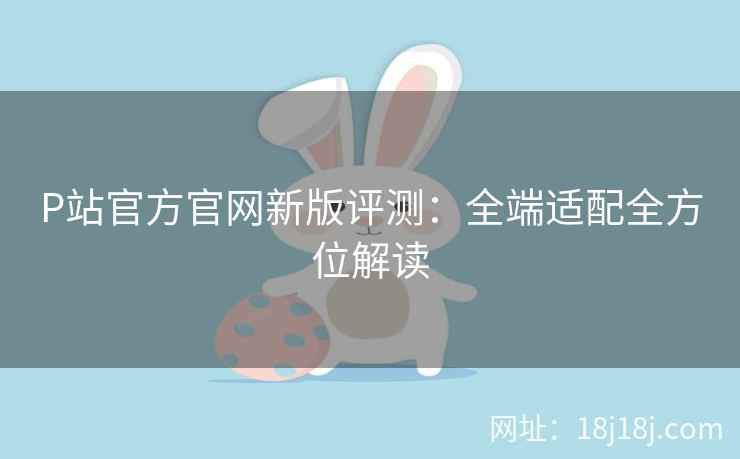 P站官方官网新版评测：全端适配全方位解读