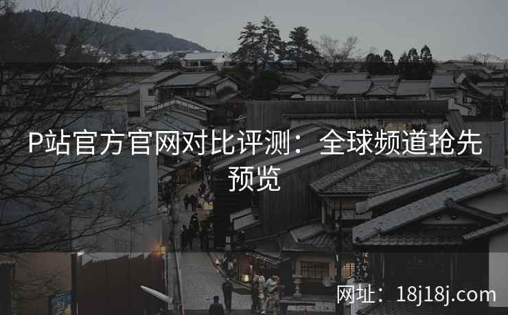 P站官方官网对比评测：全球频道抢先预览