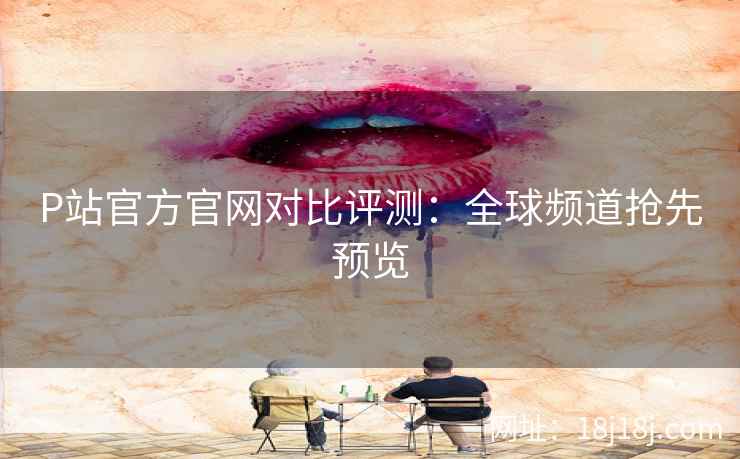 P站官方官网对比评测：全球频道抢先预览