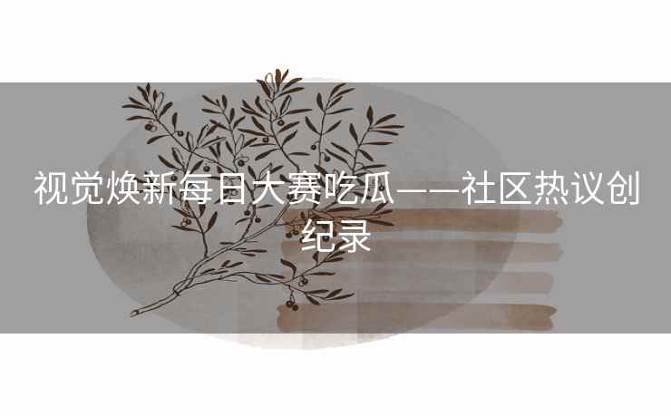 视觉焕新每日大赛吃瓜——社区热议创纪录