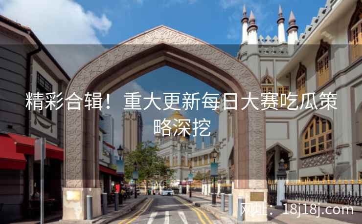 精彩合辑！重大更新每日大赛吃瓜策略深挖