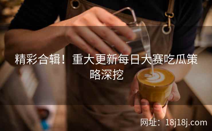 精彩合辑！重大更新每日大赛吃瓜策略深挖