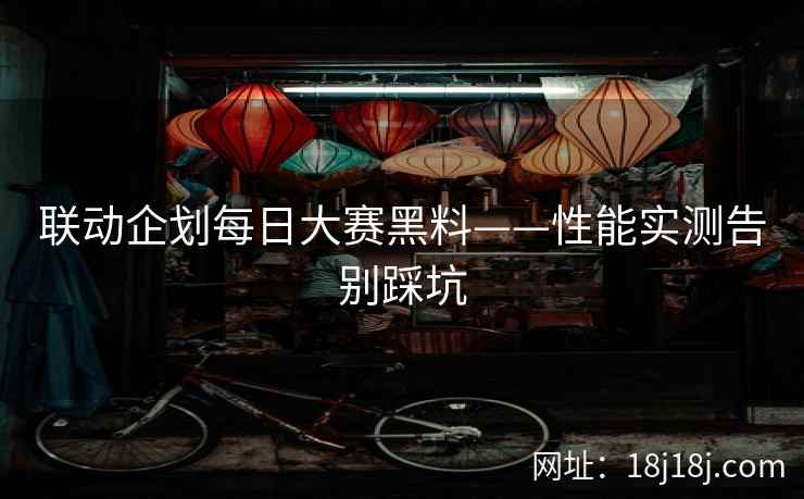 联动企划每日大赛黑料——性能实测告别踩坑