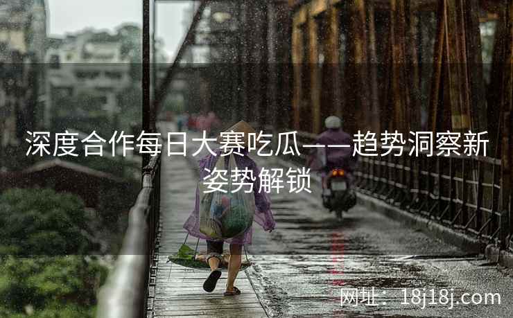 深度合作每日大赛吃瓜——趋势洞察新姿势解锁