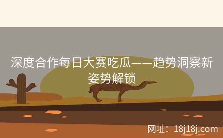 深度合作每日大赛吃瓜——趋势洞察新姿势解锁