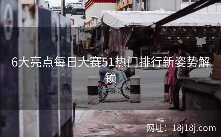 6大亮点每日大赛51热门排行新姿势解锁