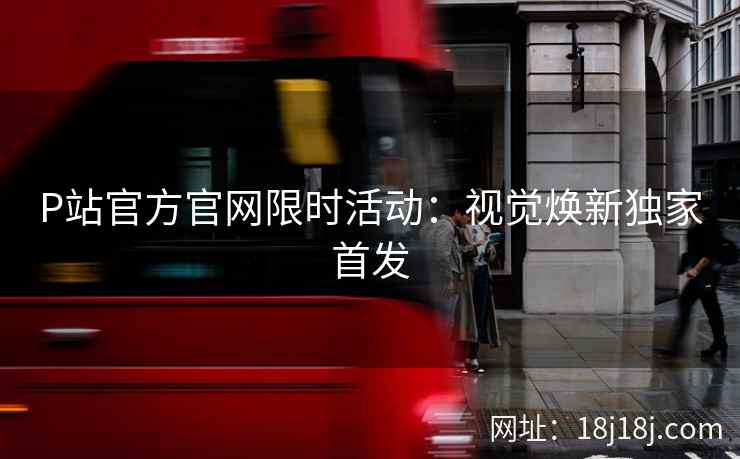 P站官方官网限时活动：视觉焕新独家首发