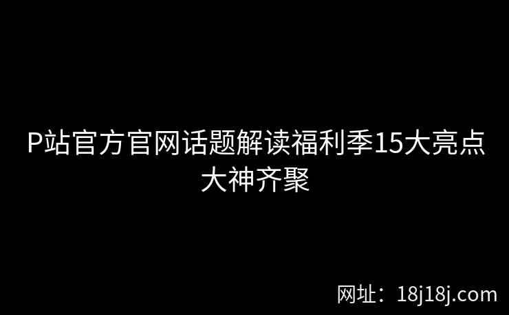 P站官方官网话题解读福利季15大亮点大神齐聚
