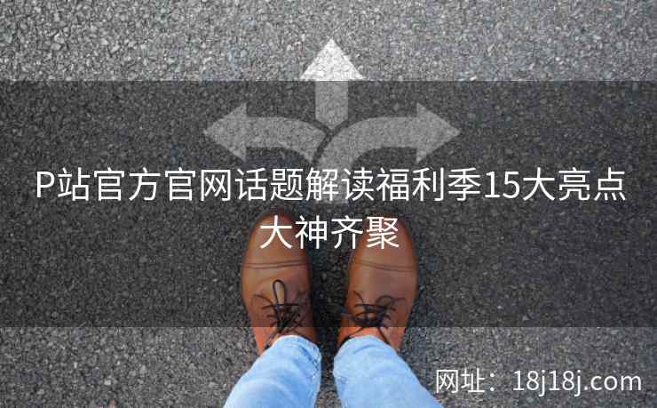 P站官方官网话题解读福利季15大亮点大神齐聚