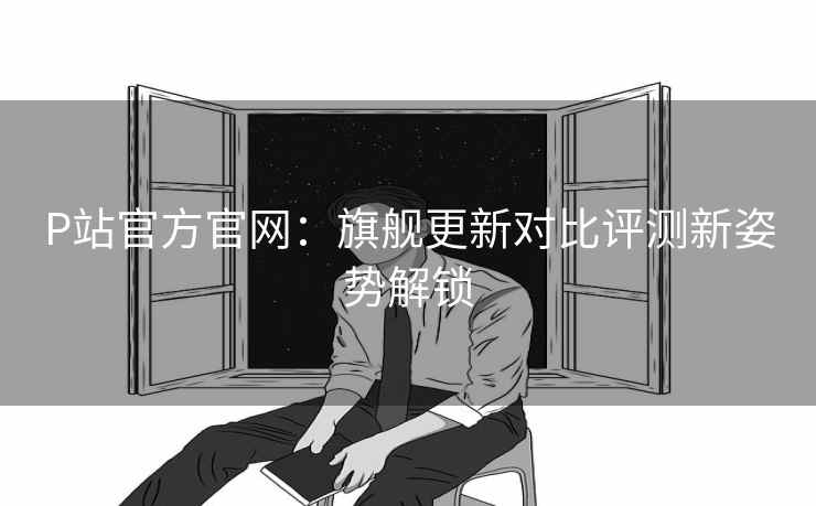 P站官方官网：旗舰更新对比评测新姿势解锁