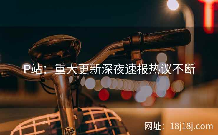 P站：重大更新深夜速报热议不断