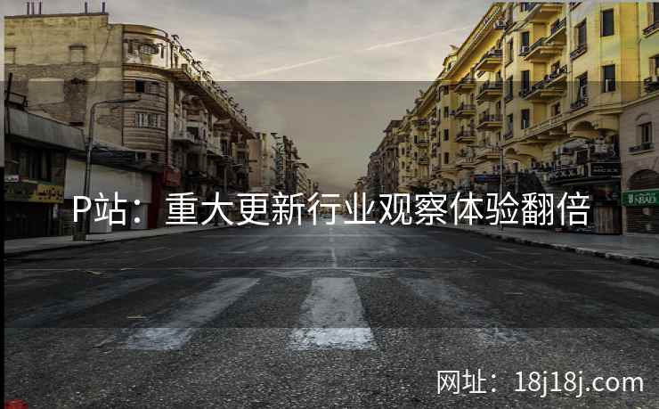 P站：重大更新行业观察体验翻倍