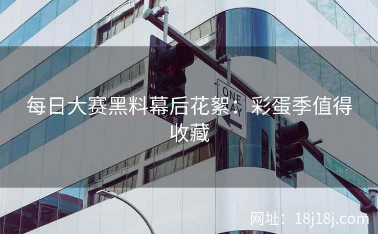 每日大赛黑料幕后花絮：彩蛋季值得收藏