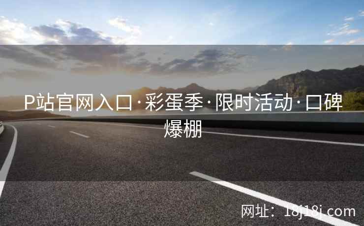 P站官网入口·彩蛋季·限时活动·口碑爆棚