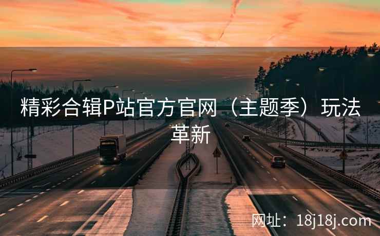 精彩合辑P站官方官网（主题季）玩法革新