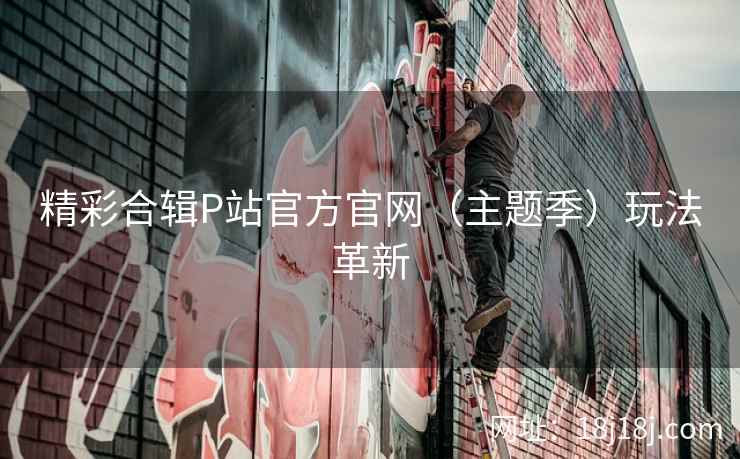 精彩合辑P站官方官网（主题季）玩法革新