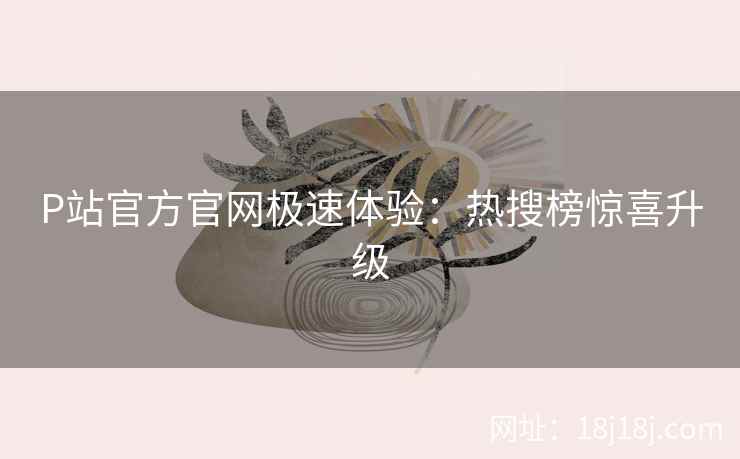 P站官方官网极速体验：热搜榜惊喜升级
