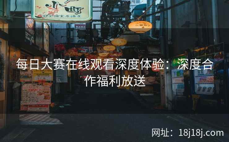 每日大赛在线观看深度体验：深度合作福利放送