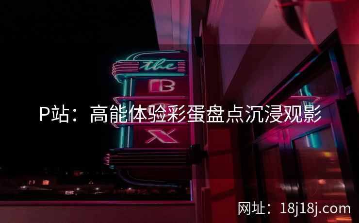 P站：高能体验彩蛋盘点沉浸观影