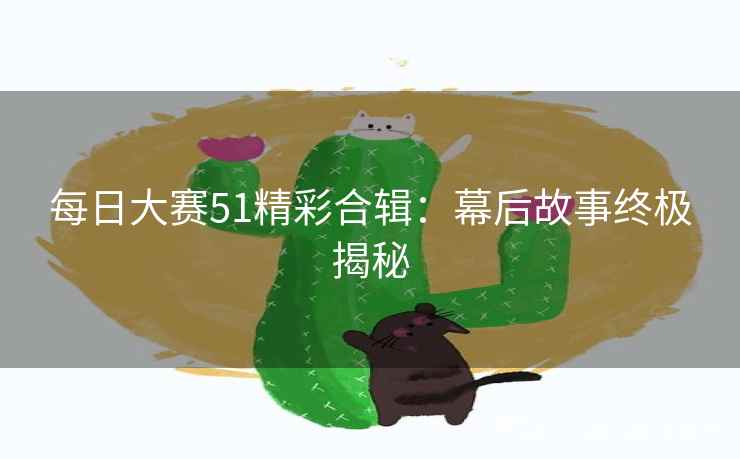 每日大赛51精彩合辑：幕后故事终极揭秘