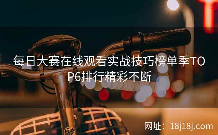 每日大赛在线观看实战技巧榜单季TOP6排行精彩不断