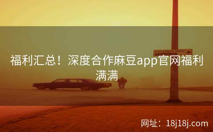 福利汇总！深度合作麻豆app官网福利满满