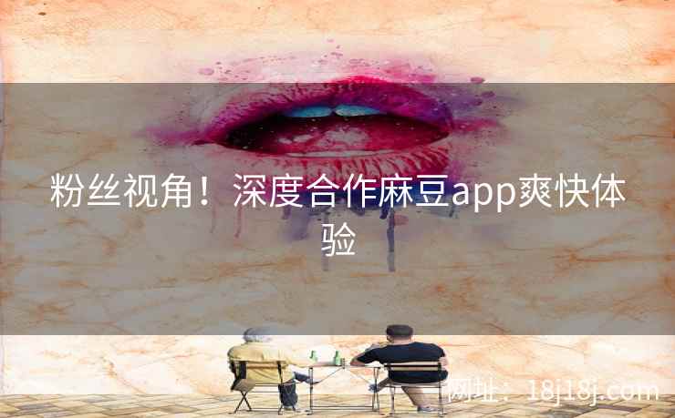 粉丝视角！深度合作麻豆app爽快体验