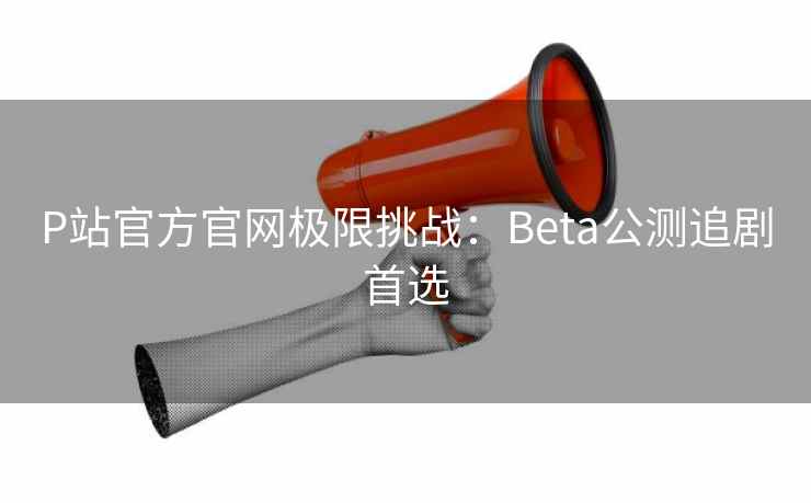 P站官方官网极限挑战：Beta公测追剧首选
