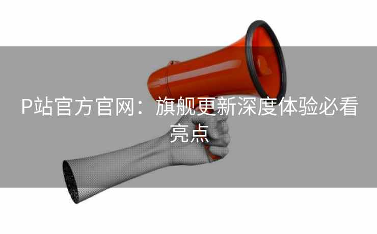 P站官方官网：旗舰更新深度体验必看亮点